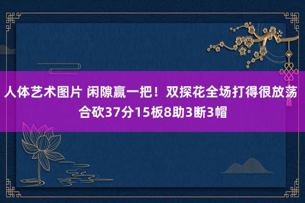 人体艺术图片 闲隙赢一把！双探花全场打得很放荡 合砍37分15板8助3断3帽