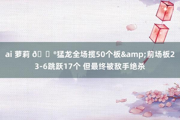 ai 萝莉 😮猛龙全场揽50个板&前场板23-6跳跃17个 但最终被敌手绝杀