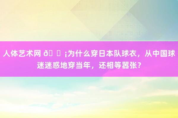 人体艺术网 😡为什么穿日本队球衣，从中国球迷迷惑地穿当年，还相等嚣张？