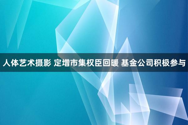 人体艺术摄影 定增市集权臣回暖 基金公司积极参与