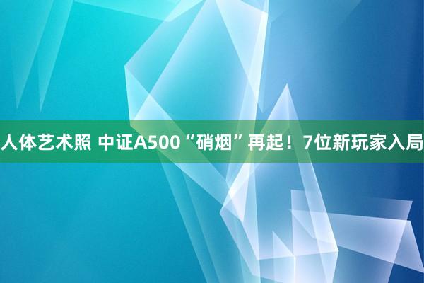 人体艺术照 中证A500“硝烟”再起！7位新玩家入局