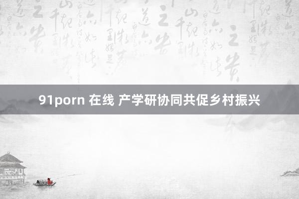 91porn 在线 产学研协同共促乡村振兴