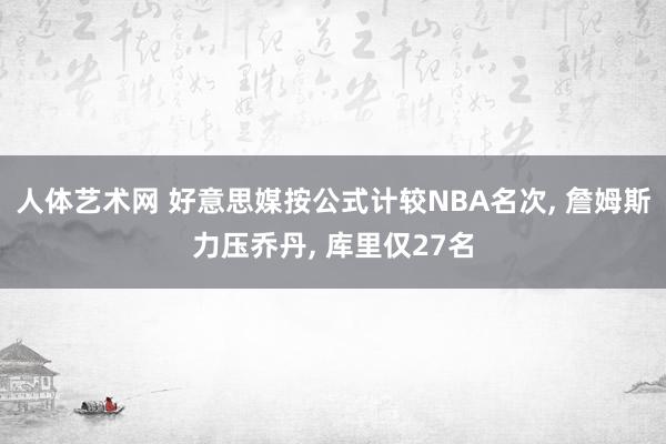 人体艺术网 好意思媒按公式计较NBA名次， 詹姆斯力压乔丹， 库里仅27名