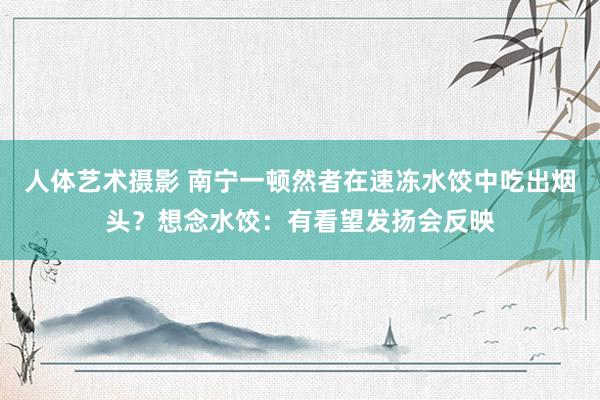 人体艺术摄影 南宁一顿然者在速冻水饺中吃出烟头？想念水饺：有看望发扬会反映