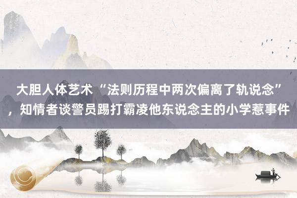 大胆人体艺术 “法则历程中两次偏离了轨说念”，知情者谈警员踢打霸凌他东说念主的小学惹事件