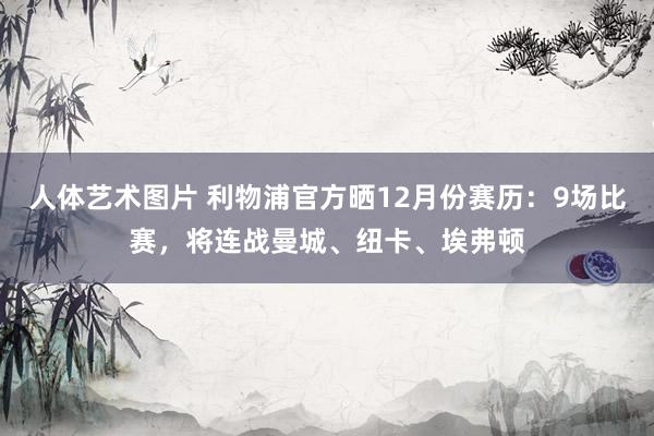 人体艺术图片 利物浦官方晒12月份赛历：9场比赛，将连战曼城、纽卡、埃弗顿