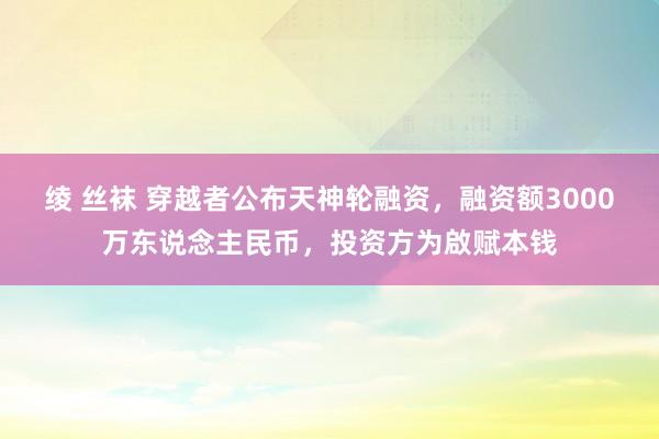 绫 丝袜 穿越者公布天神轮融资，融资额3000万东说念主民币，投资方为啟赋本钱