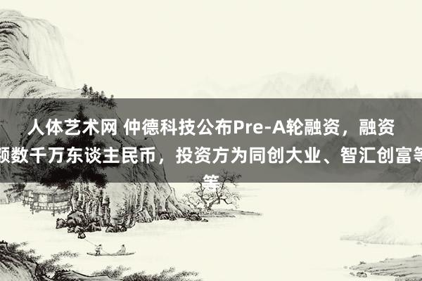 人体艺术网 仲德科技公布Pre-A轮融资，融资额数千万东谈主民币，投资方为同创大业、智汇创富等