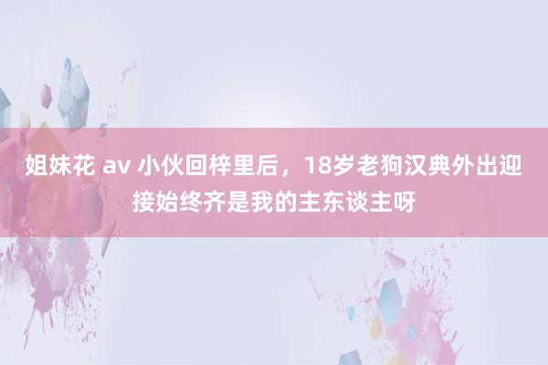 姐妹花 av 小伙回梓里后，18岁老狗汉典外出迎接始终齐是我的主东谈主呀