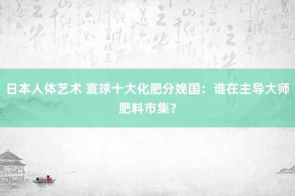 日本人体艺术 寰球十大化肥分娩国：谁在主导大师肥料市集？