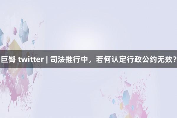 巨臀 twitter | 司法推行中，若何认定行政公约无效？