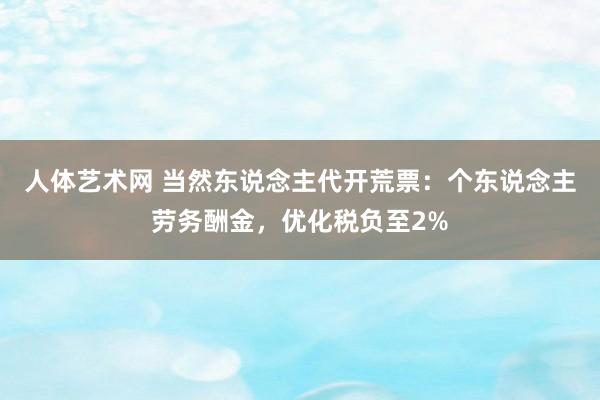 人体艺术网 当然东说念主代开荒票：个东说念主劳务酬金，优化税负至2%