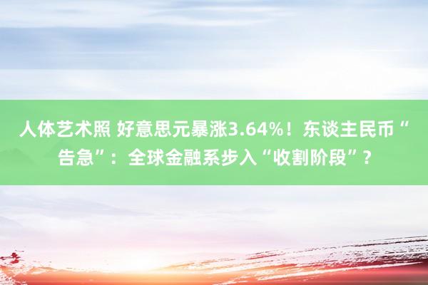 人体艺术照 好意思元暴涨3.64%！东谈主民币“告急”：全球金融系步入“收割阶段”？