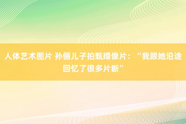 人体艺术图片 孙俪儿子拍甄嬛像片：“我跟她沿途回忆了很多片断”