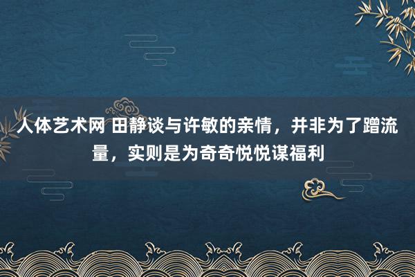 人体艺术网 田静谈与许敏的亲情，并非为了蹭流量，实则是为奇奇悦悦谋福利