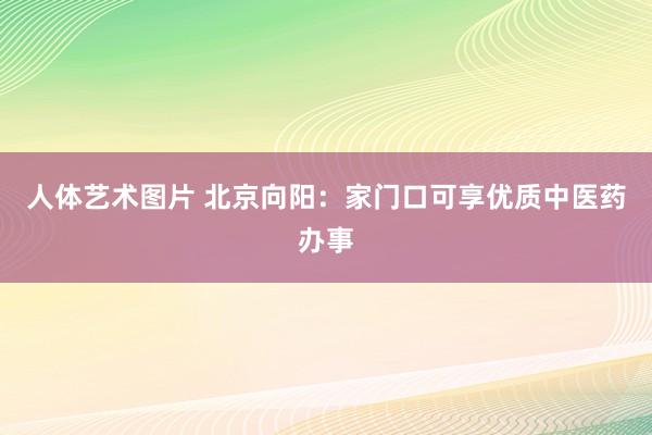 人体艺术图片 北京向阳：家门口可享优质中医药办事