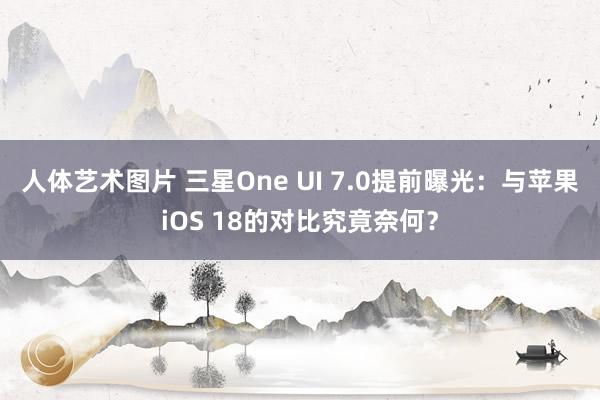 人体艺术图片 三星One UI 7.0提前曝光：与苹果iOS 18的对比究竟奈何？