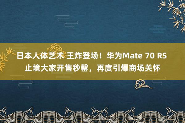 日本人体艺术 王炸登场！华为Mate 70 RS 止境大家开售秒罄，再度引爆商场关怀