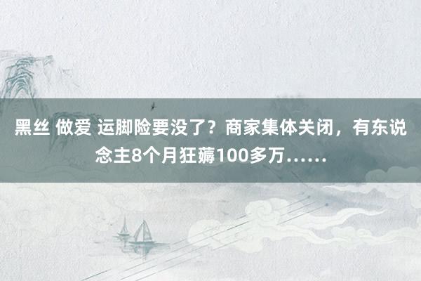 黑丝 做爱 运脚险要没了？商家集体关闭，有东说念主8个月狂薅100多万……