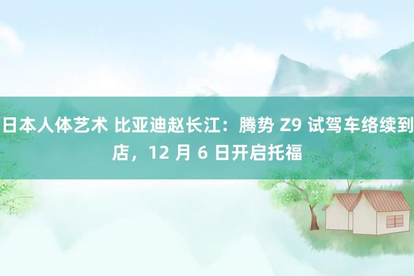 日本人体艺术 比亚迪赵长江：腾势 Z9 试驾车络续到店，12 月 6 日开启托福