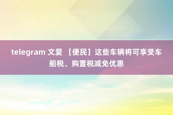 telegram 文爱 【便民】这些车辆将可享受车船税、购置税减免优惠