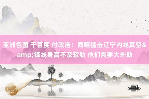 亚洲色图 千百度 付政浩：同曦猛击辽宁内线真空&锋线身高不及软肋 他们需要大外助