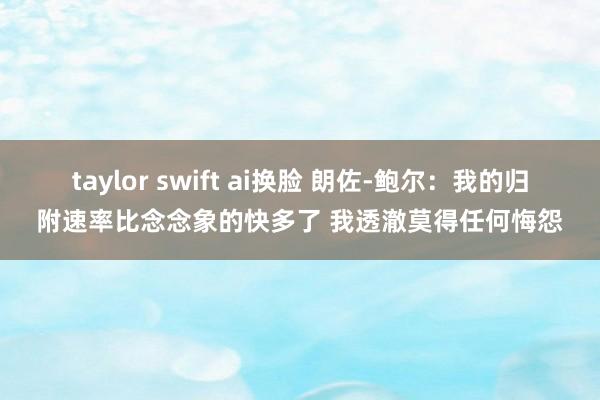 taylor swift ai换脸 朗佐-鲍尔：我的归附速率比念念象的快多了 我透澈莫得任何悔怨