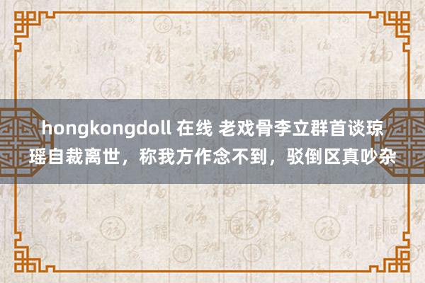 hongkongdoll 在线 老戏骨李立群首谈琼瑶自裁离世，称我方作念不到，驳倒区真吵杂