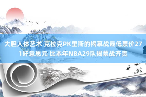 大胆人体艺术 克拉克PK里斯的揭幕战最低票价271好意思元 比本年NBA29队揭幕战齐贵