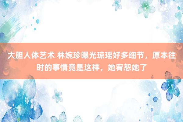 大胆人体艺术 林婉珍曝光琼瑶好多细节，原本往时的事情竟是这样，她宥恕她了