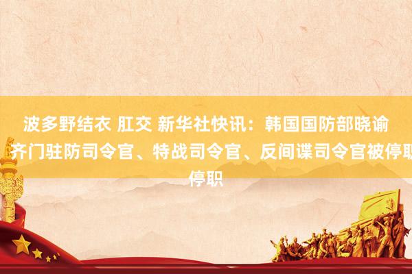 波多野结衣 肛交 新华社快讯：韩国国防部晓谕，齐门驻防司令官、特战司令官、反间谍司令官被停职