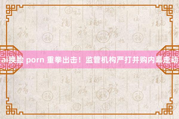 ai换脸 porn 重拳出击！监管机构严打并购内幕走动