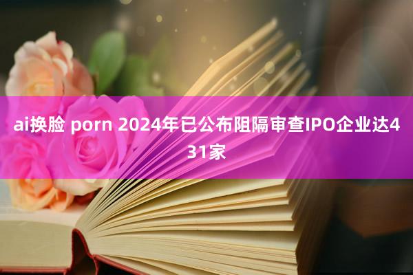 ai换脸 porn 2024年已公布阻隔审查IPO企业达431家