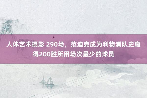 人体艺术摄影 290场，范迪克成为利物浦队史赢得200胜所用场次最少的球员