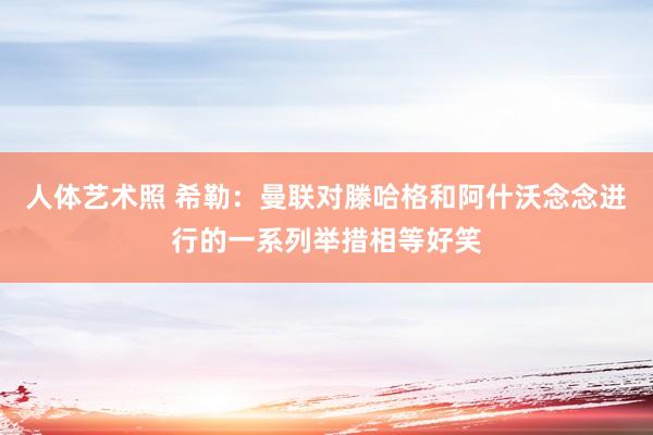 人体艺术照 希勒：曼联对滕哈格和阿什沃念念进行的一系列举措相等好笑