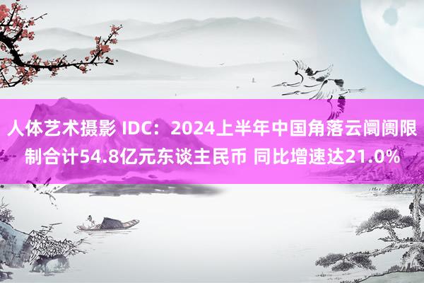 人体艺术摄影 IDC：2024上半年中国角落云阛阓限制合计54.8亿元东谈主民币 同比增速达21.0%