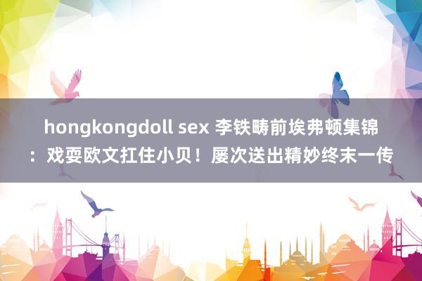 hongkongdoll sex 李铁畴前埃弗顿集锦：戏耍欧文扛住小贝！屡次送出精妙终末一传