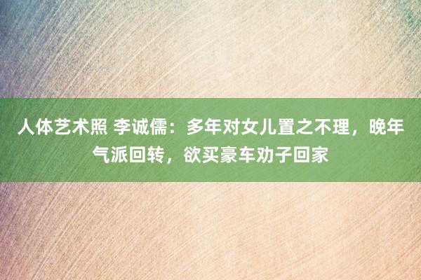 人体艺术照 李诚儒：多年对女儿置之不理，晚年气派回转，欲买豪车劝子回家