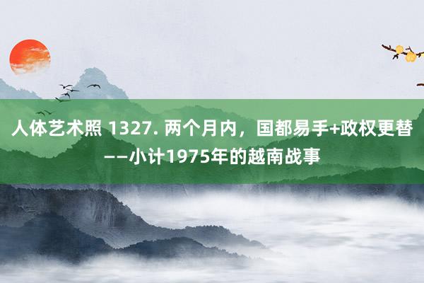 人体艺术照 1327. 两个月内，国都易手+政权更替——小计1975年的越南战事