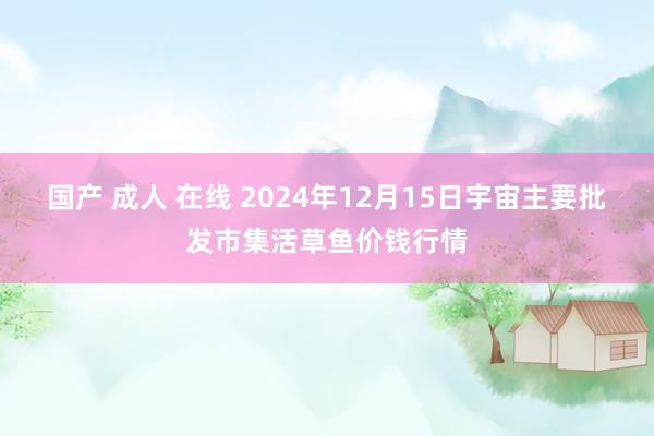 国产 成人 在线 2024年12月15日宇宙主要批发市集活草鱼价钱行情