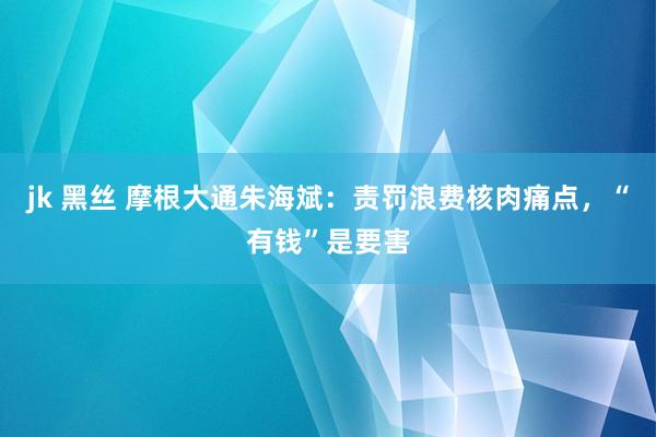 jk 黑丝 摩根大通朱海斌：责罚浪费核肉痛点，“有钱”是要害