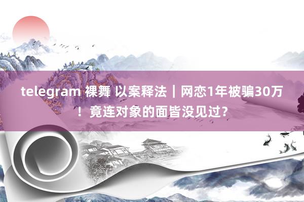 telegram 裸舞 以案释法｜网恋1年被骗30万！竟连对象的面皆没见过？