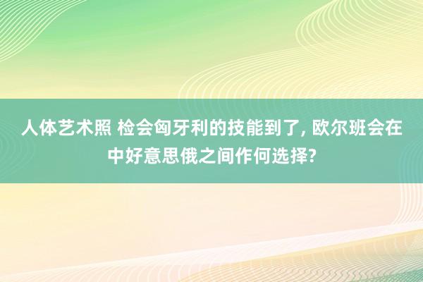 人体艺术照 检会匈牙利的技能到了， 欧尔班会在中好意思俄之间作何选择?