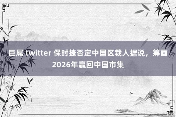 巨屌 twitter 保时捷否定中国区裁人据说，筹画2026年赢回中国市集