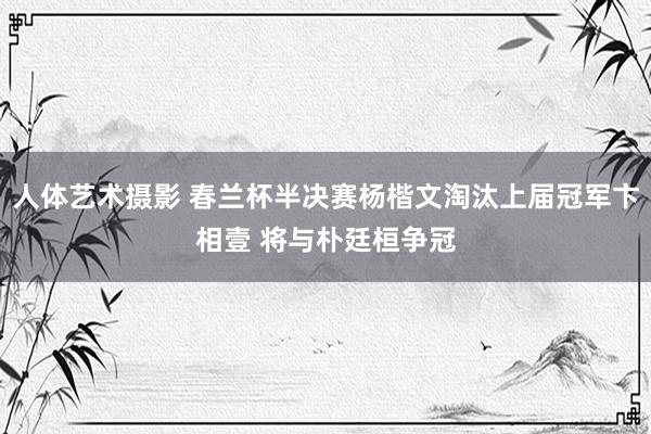 人体艺术摄影 春兰杯半决赛杨楷文淘汰上届冠军卞相壹 将与朴廷桓争冠