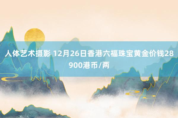 人体艺术摄影 12月26日香港六福珠宝黄金价钱28900港币/两