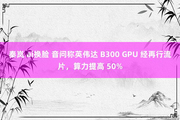 秦岚 ai换脸 音问称英伟达 B300 GPU 经再行流片，算力提高 50%