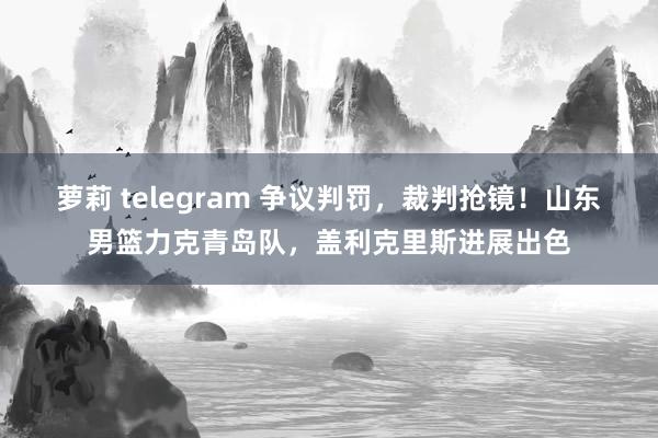 萝莉 telegram 争议判罚，裁判抢镜！山东男篮力克青岛队，盖利克里斯进展出色