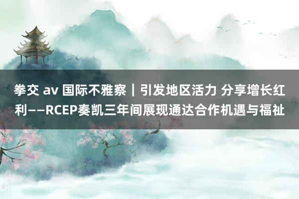 拳交 av 国际不雅察｜引发地区活力 分享增长红利——RCEP奏凯三年间展现通达合作机遇与福祉