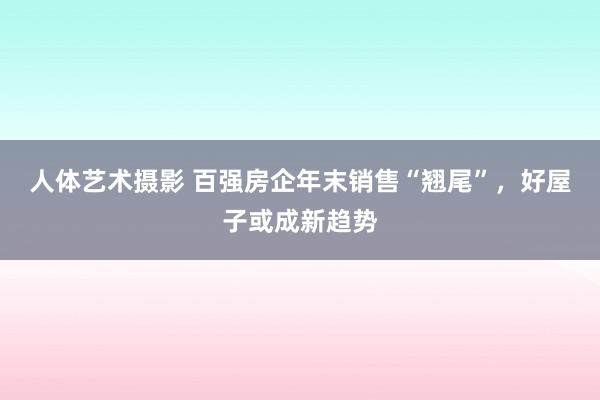 人体艺术摄影 百强房企年末销售“翘尾”，好屋子或成新趋势